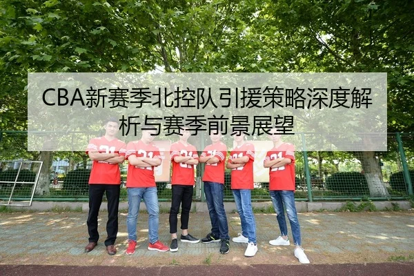 CBA新赛季北控队引援策略深度解析与赛季前景展望